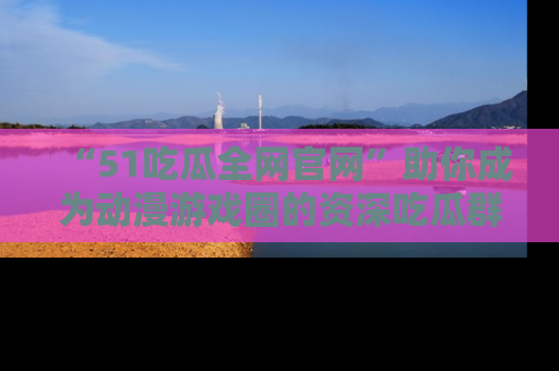 “51吃瓜全网官网”助你成为动漫游戏圈的资深吃瓜群众！