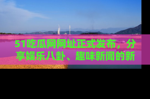51吃瓜网网址正式发布,分享娱乐八卦、趣味新闻的新平台