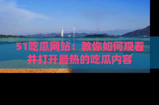 51吃瓜网站:教你如何观看并打开最热的吃瓜内容