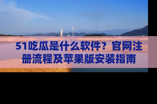 51吃瓜是什么软件?官网注册流程及苹果版安装指南