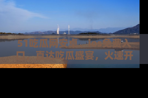 51吃瓜网安卓、ios免费入口,直达吃瓜盛宴,火速开启线上体验!