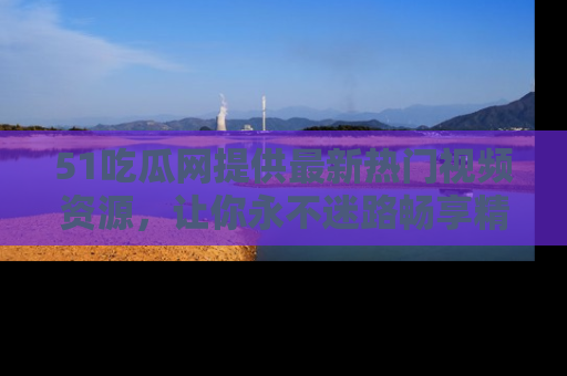 51吃瓜网提供最新热门视频资源,让你永不迷路畅享精彩!