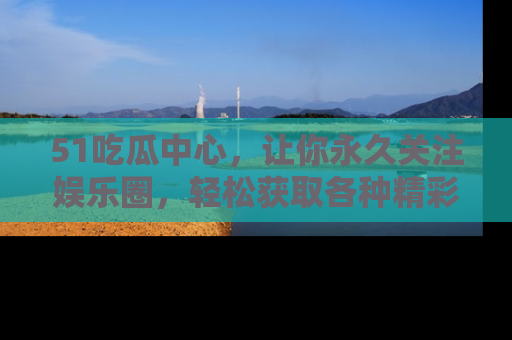 51吃瓜中心,让你永久关注娱乐圈,轻松获取各种精彩的吃瓜信息!