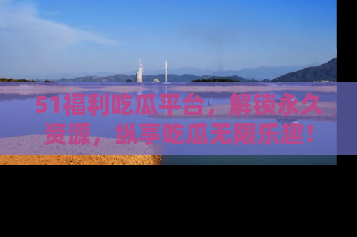 51福利吃瓜平台,解锁永久资源,纵享吃瓜无限乐趣!