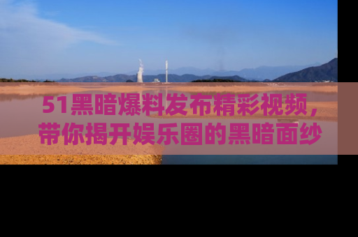 51黑暗爆料发布精彩视频,带你揭开娱乐圈的黑暗面纱