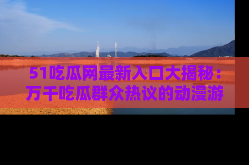 51吃瓜网最新入口大揭秘:万千吃瓜群众热议的动漫游戏事件