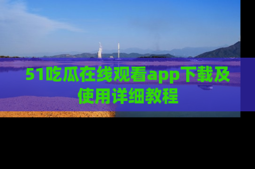 51吃瓜在线观看app下载及使用详细教程