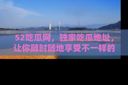 52吃瓜网,独家吃瓜地址,让你随时随地享受不一样的观看体验!
