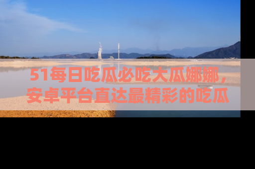 51每日吃瓜必吃大瓜娜娜,安卓平台直达最精彩的吃瓜内容。