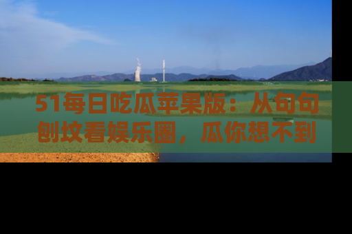 51每日吃瓜苹果版:从句句刨坟看娱乐圈,瓜你想不到的精彩纷呈!