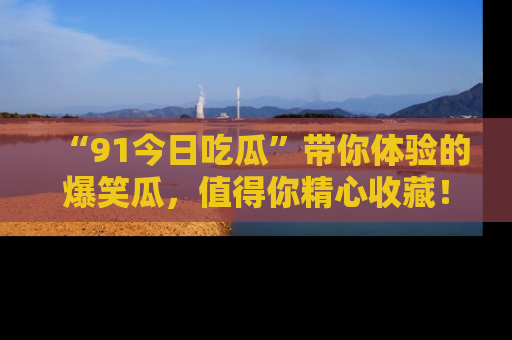 “91今日吃瓜”带你体验的爆笑瓜，值得你精心收藏！