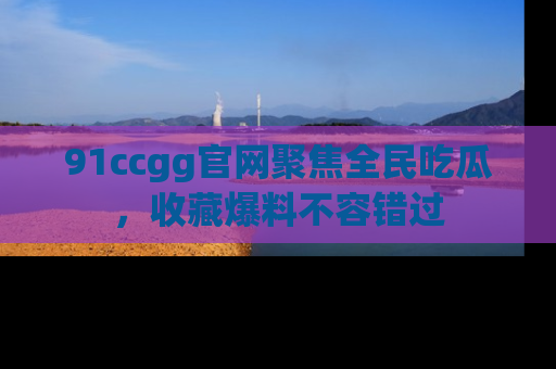 91ccgg官网聚焦全民吃瓜,收藏爆料不容错过