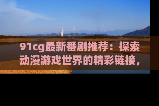 91cg最新番剧推荐：探索动漫游戏世界的精彩链接，尽在此处！