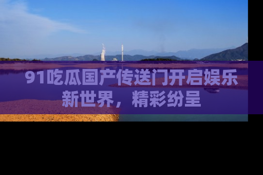 91吃瓜国产传送门开启娱乐新世界,精彩纷呈
