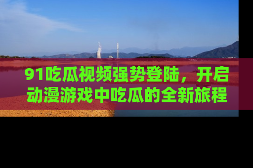 91吃瓜视频强势登陆,开启动漫游戏中吃瓜的全新旅程!