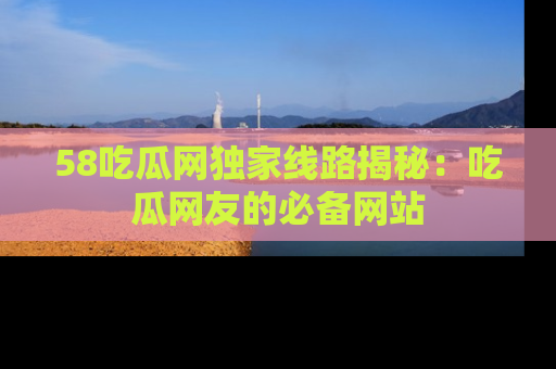 58吃瓜网独家线路揭秘:吃瓜网友的必备网站