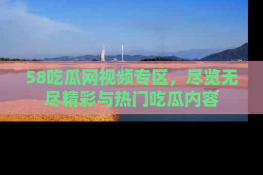 58吃瓜网视频专区,尽览无尽精彩与热门吃瓜内容