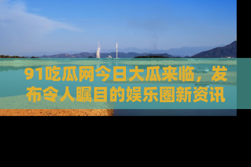 91吃瓜网今日大瓜来临,发布令人瞩目的娱乐圈新资讯!