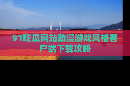 91吃瓜网站动漫游戏风格客户端下载攻略