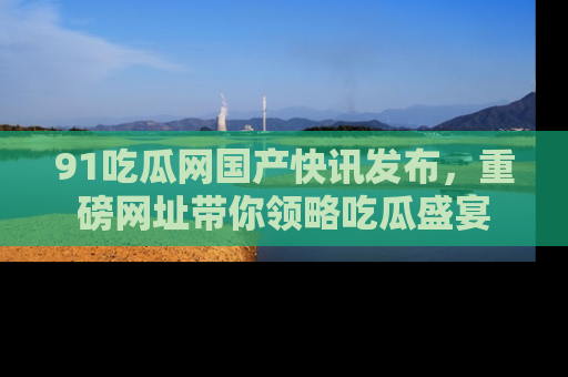 91吃瓜网国产快讯发布,重磅网址带你领略吃瓜盛宴