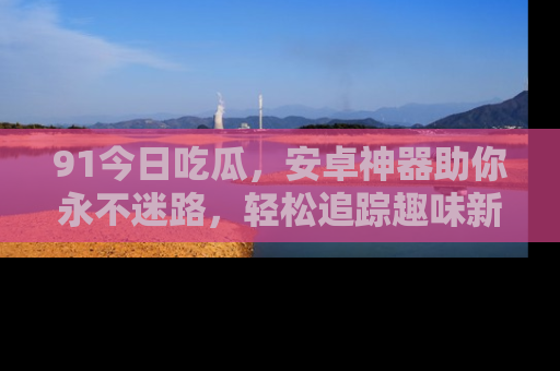 91今日吃瓜,安卓神器助你永不迷路,轻松追踪趣味新闻!
