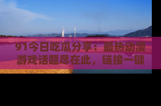 91今日吃瓜分享:最热动漫游戏话题尽在此,链接一键畅游!