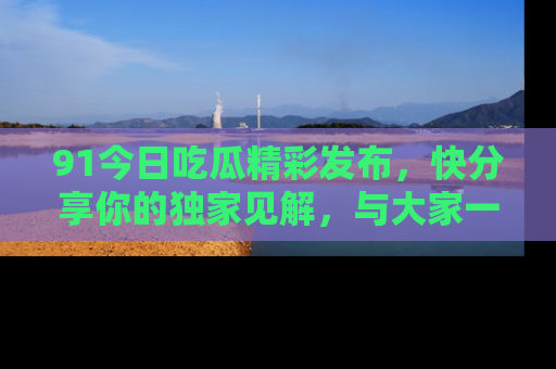 91今日吃瓜精彩发布,快分享你的独家见解,与大家一起讨论吧!