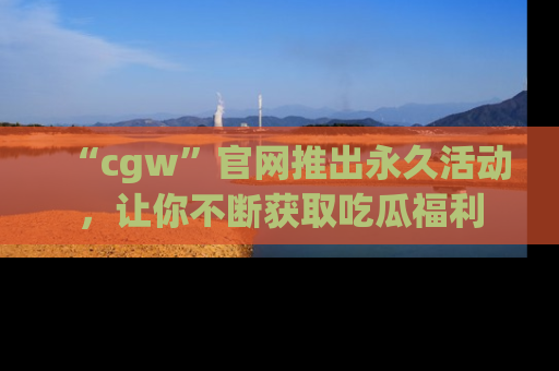 “cgw”官网推出永久活动,让你不断获取吃瓜福利