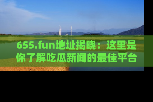 655.fun地址揭晓:这里是你了解吃瓜新闻的最佳平台,快来探索吧!