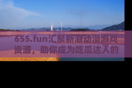 655.fun汇聚新潮动漫游戏资源,助你成为吃瓜达人的必备平台!