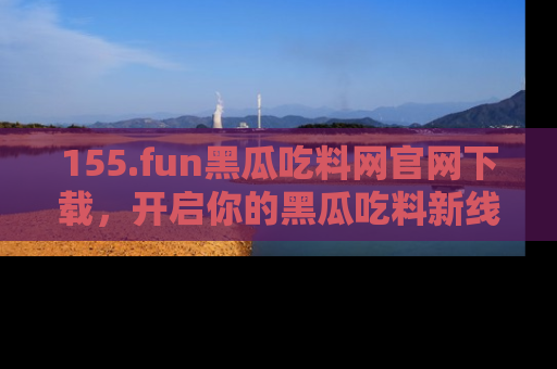 155.fun黑瓜吃料网官网下载,开启你的黑瓜吃料新线路,轻松找到入口!