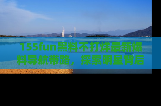 155fun黑料不打烊最新爆料导航带路,探索明星背后的秘密