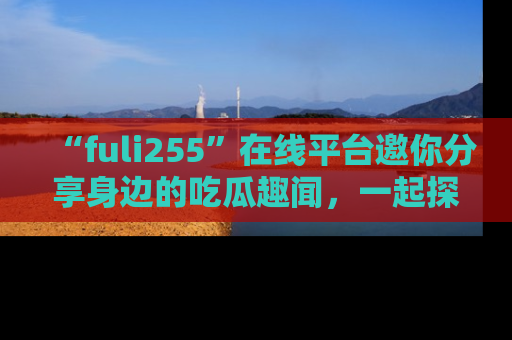 “fuli255”在线平台邀你分享身边的吃瓜趣闻,一起探索生活的小秘密!