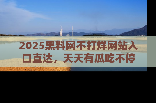 2025黑料网不打烊网站入口直达,天天有瓜吃不停