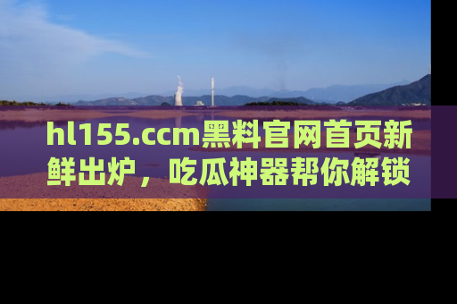 hl155.ccm黑料官网首页新鲜出炉，吃瓜神器帮你解锁那些鲜为人知的内幕！