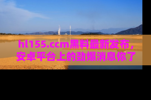 hl155.ccm黑料最新发布,安卓平台上的劲爆消息你了解了吗?