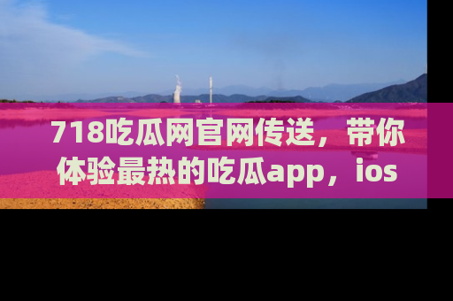 718吃瓜网官网传送,带你体验最热的吃瓜app,ios用户必备哦!