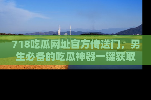 718吃瓜网址官方传送门,男生必备的吃瓜神器一键获取!