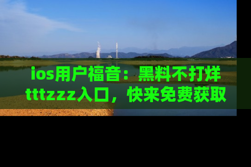 ios用户福音：黑料不打烊tttzzz入口，快来免费获取最新娱乐黑料！