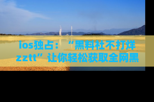 ios独占：“黑料社不打烊zztt”让你轻松获取全网黑料信息，不容错过！