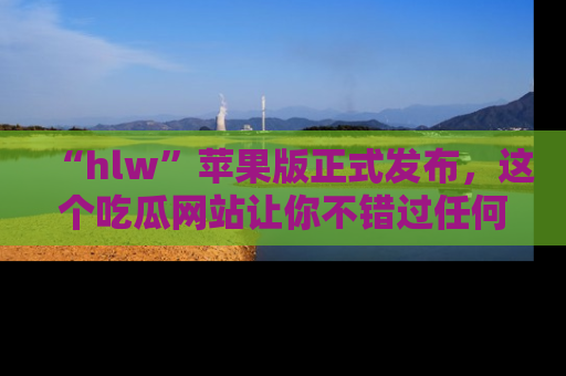 “hlw”苹果版正式发布,这个吃瓜网站让你不错过任何热议话题!