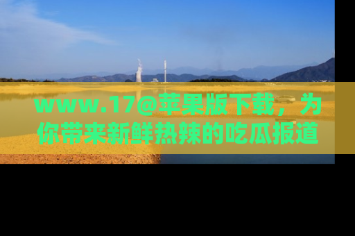 www.17@苹果版下载，为你带来新鲜热辣的吃瓜报道，尽情享受！