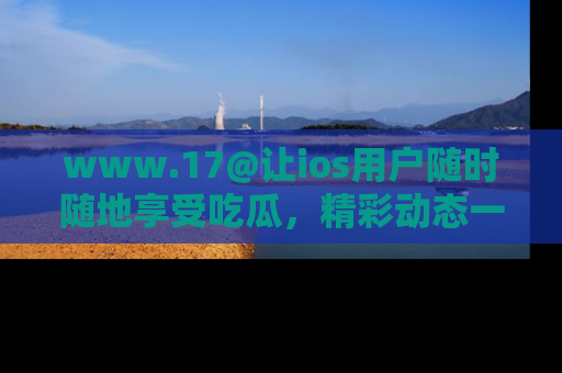 www.17@让ios用户随时随地享受吃瓜，精彩动态一手掌握