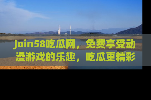 Join58吃瓜网，免费享受动漫游戏的乐趣，吃瓜更精彩！