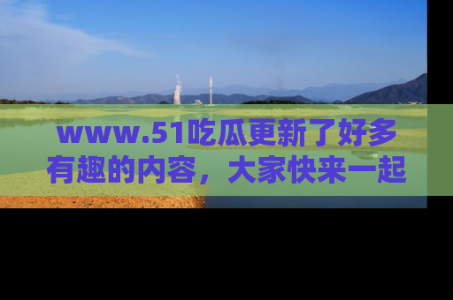 www.51吃瓜更新了好多有趣的内容，大家快来一起享受这波吃瓜热潮吧！