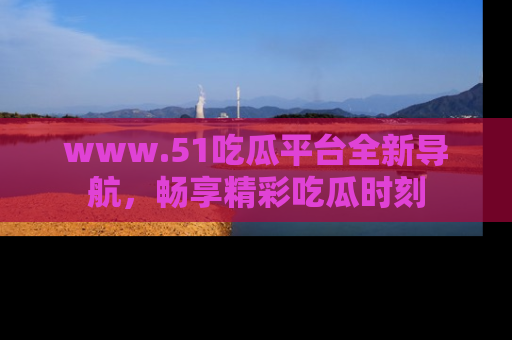 www.51吃瓜平台全新导航，畅享精彩吃瓜时刻