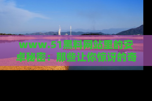 www.51黑料网站里的安卓秘密：那些让你惊讶的奇闻轶事盘点