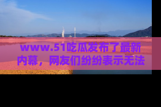 www.51吃瓜发布了最新内幕，网友们纷纷表示无法接受！