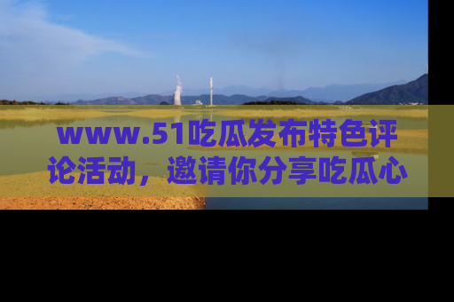 www.51吃瓜发布特色评论活动，邀请你分享吃瓜心得与看法！