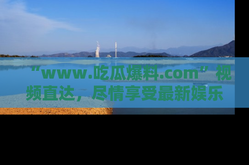 “www.吃瓜爆料.com”视频直达,尽情享受最新娱乐圈的吃瓜盛宴!